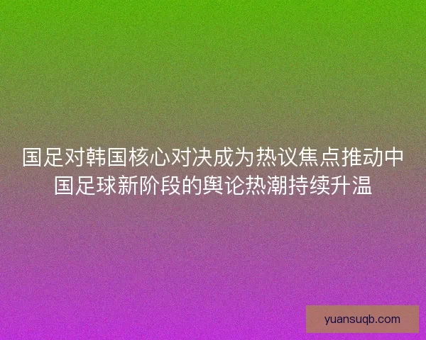 国足对韩国核心对决成为热议焦点推动中国足球新阶段的舆论热潮持续升温