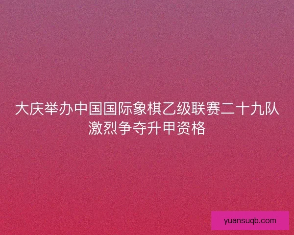 大庆举办中国国际象棋乙级联赛二十九队激烈争夺升甲资格
