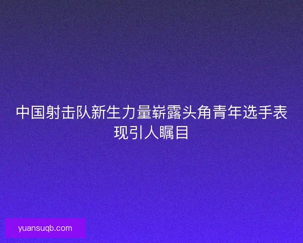 中国射击队新生力量崭露头角青年选手表现引人瞩目